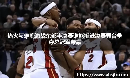 热火与雄鹿激战东部半决赛谁能挺进决赛舞台争夺总冠军荣耀